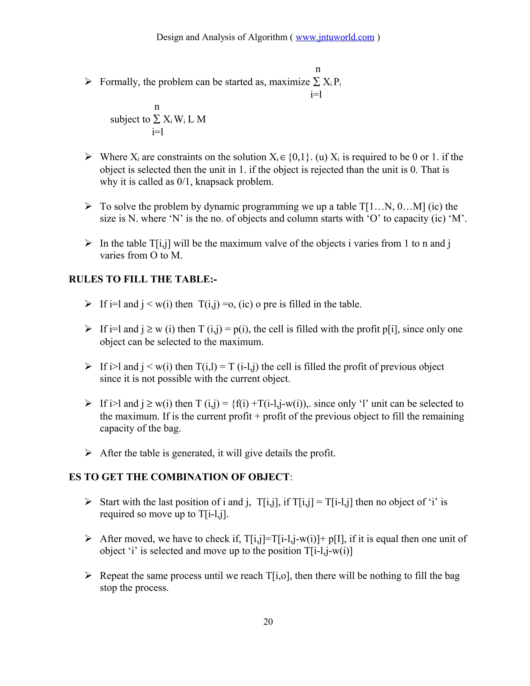 Design and Analysis of Algorithm ( www.jntuworld.com )
n
 Formally, the problem can be started as, maximize ∑ Xi Pi
i=l
n
subject to ∑ Xi Wi L M
i=l
 Where Xi are constraints on the solution Xi ∈{0,1}. (u) Xi is required to be 0 or 1. if the
object is selected then the unit in 1. if the object is rejected than the unit is 0. That is
why it is called as 0/1, knapsack problem.
 To solve the problem by dynamic programming we up a table T[1…N, 0…M] (ic) the
size is N. where ‘N’ is the no. of objects and column starts with ‘O’ to capacity (ic) ‘M’.
 In the table T[i,j] will be the maximum valve of the objects i varies from 1 to n and j
varies from O to M.
RULES TO FILL THE TABLE:-
 If i=l and j < w(i) then T(i,j) =o, (ic) o pre is filled in the table.
 If i=l and j ≥ w (i) then T (i,j) = p(i), the cell is filled with the profit p[i], since only one
object can be selected to the maximum.
 If i>l and j < w(i) then T(i,l) = T (i-l,j) the cell is filled the profit of previous object
since it is not possible with the current object.
 If i>l and j ≥ w(i) then T (i,j) = {f(i) +T(i-l,j-w(i)),. since only ‘l’ unit can be selected to
the maximum. If is the current profit + profit of the previous object to fill the remaining
capacity of the bag.
 After the table is generated, it will give details the profit.
ES TO GET THE COMBINATION OF OBJECT:
 Start with the last position of i and j, T[i,j], if T[i,j] = T[i-l,j] then no object of ‘i’ is
required so move up to T[i-l,j].
 After moved, we have to check if, T[i,j]=T[i-l,j-w(i)]+ p[I], if it is equal then one unit of
object ‘i’ is selected and move up to the position T[i-l,j-w(i)]
 Repeat the same process until we reach T[i,o], then there will be nothing to fill the bag
stop the process.
20
 