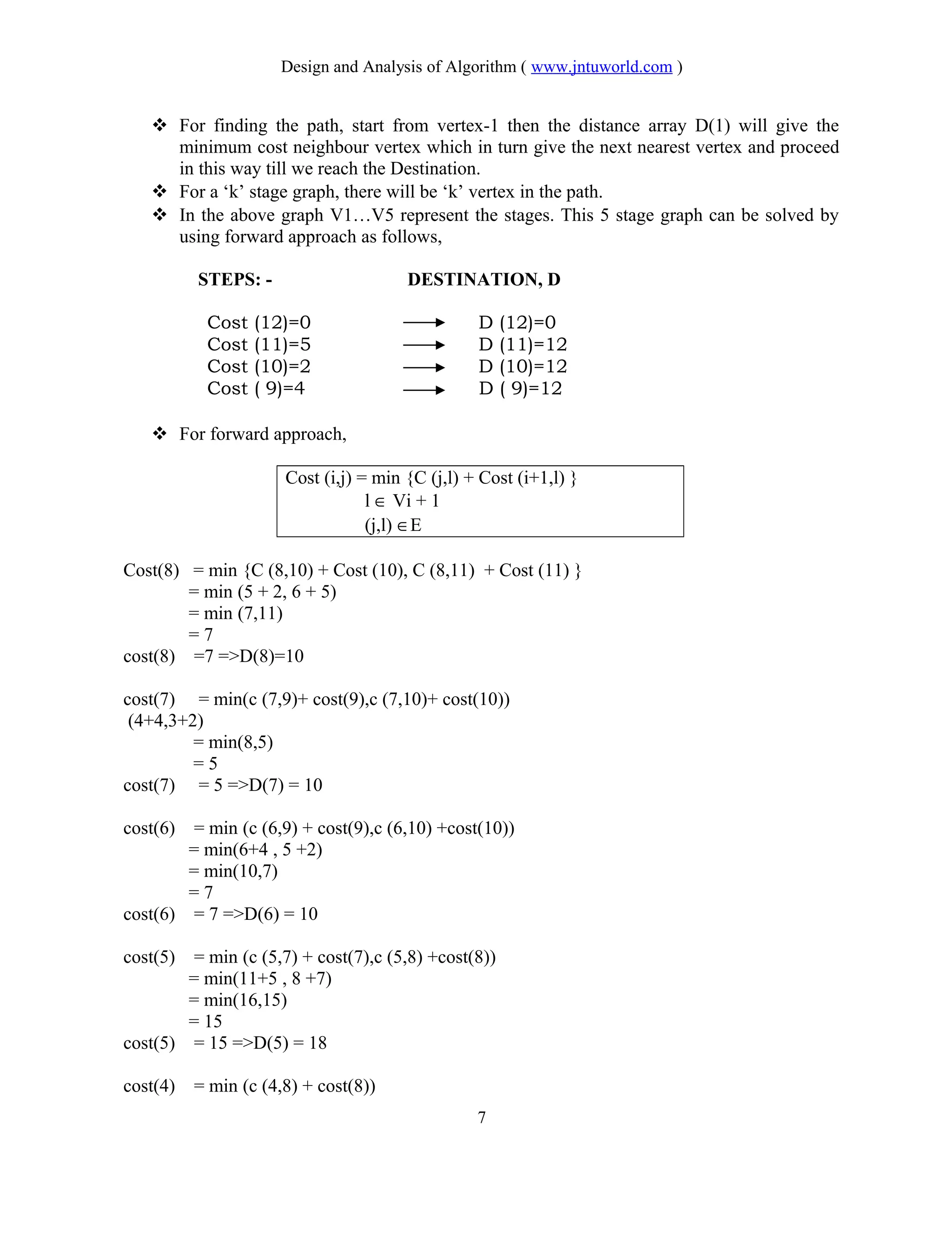 Design and Analysis of Algorithm ( www.jntuworld.com )
 For finding the path, start from vertex-1 then the distance array D(1) will give the
minimum cost neighbour vertex which in turn give the next nearest vertex and proceed
in this way till we reach the Destination.
 For a ‘k’ stage graph, there will be ‘k’ vertex in the path.
 In the above graph V1…V5 represent the stages. This 5 stage graph can be solved by
using forward approach as follows,
STEPS: - DESTINATION, D
Cost (12)=0 D (12)=0
Cost (11)=5 D (11)=12
Cost (10)=2 D (10)=12
Cost ( 9)=4 D ( 9)=12
 For forward approach,
Cost (i,j) = min {C (j,l) + Cost (i+1,l) }
l ∈ Vi + 1
(j,l) ∈E
Cost(8) = min {C (8,10) + Cost (10), C (8,11) + Cost (11) }
= min (5 + 2, 6 + 5)
= min (7,11)
= 7
cost(8) =7 =>D(8)=10
cost(7) = min(c (7,9)+ cost(9),c (7,10)+ cost(10))
(4+4,3+2)
= min(8,5)
= 5
cost(7) = 5 =>D(7) = 10
cost(6) = min (c (6,9) + cost(9),c (6,10) +cost(10))
= min(6+4 , 5 +2)
= min(10,7)
= 7
cost(6) = 7 =>D(6) = 10
cost(5) = min (c (5,7) + cost(7),c (5,8) +cost(8))
= min(11+5 , 8 +7)
= min(16,15)
= 15
cost(5) = 15 =>D(5) = 18
cost(4) = min (c (4,8) + cost(8))
7
 