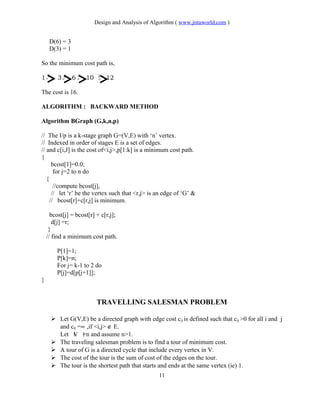 Design and Analysis of Algorithm ( www.jntuworld.com )
D(6) = 3
D(3) = 1
So the minimum cost path is,
1 7
3 2
6 5
10 2
12
The cost is 16.
ALGORITHM : BACKWARD METHOD
Algorithm BGraph (G,k,n,p)
// The I/p is a k-stage graph G=(V,E) with ‘n’ vertex.
// Indexed in order of stages E is a set of edges.
// and c[i,J] is the cost of<i,j>,p[1:k] is a minimum cost path.
{
bcost[1]=0.0;
for j=2 to n do
{
//compute bcost[j],
// let ‘r’ be the vertex such that <r,j> is an edge of ‘G’ &
// bcost[r]+c[r,j] is minimum.
bcost[j] = bcost[r] + c[r,j];
d[j] =r;
}
// find a minimum cost path.
P[1]=1;
P[k]=n;
For j= k-1 to 2 do
P[j]=d[p[j+1]];
}
TRAVELLING SALESMAN PROBLEM
 Let G(V,E) be a directed graph with edge cost cij is defined such that cij >0 for all i and j
and cij =∝ ,if <i,j> ∉ E.
Let V =n and assume n>1.
 The traveling salesman problem is to find a tour of minimum cost.
 A tour of G is a directed cycle that include every vertex in V.
 The cost of the tour is the sum of cost of the edges on the tour.
 The tour is the shortest path that starts and ends at the same vertex (ie) 1.
11
 