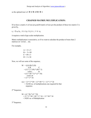 Design and Analysis of Algorithm ( www.jntuworld.com )
so the optimal tour is 1  2  4 3  1
CHAINED MATRIX MULTIPLICATION:
If we have a matrix A of size p×q and B matrix of size q×r.the product of these two matrix C is
given by,
cij = Σ aik bkj , 1≤ i ≤ p, 1≤ j ≤ r , 1= k =q.
it requires a total of pqr scalar multiplication.
Matrix multiplication is associative, so if we want to calculate the product of more then 2
matrixes m= m1m2… mn.
For example,
A = 13 × 5
B = 5 × 89
C = 89 × 3
D = 3 × 34
Now, we will see some of the sequence,
M = (((A.B).C).D)
A.B C
= (13 * 5 * 89) * (89 * 3)
A.B.C. D
= (13 * 89 * 3) * (3 * 34)
A.B.C.D
= 13 * 3 * 34
(ic) = 13 * 5 * 89 + 13 * 89 * 3 + 13 * 3 * 34
= 10,582 no. of multiplications one required for that
sequence.
2nd
Sequence,
M = (A * B) * (C * D)
= 13 * 5 * 89 + 89 * 3 * 34 + 13 * 89 * 34
= 54201 no. of Multiplication
3rd
Sequence,
16
 
