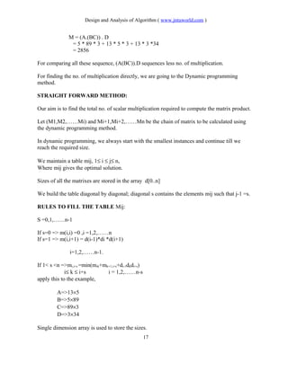 Design and Analysis of Algorithm ( www.jntuworld.com )
M = (A.(BC)) . D
= 5 * 89 * 3 + 13 * 5 * 3 + 13 * 3 *34
= 2856
For comparing all these sequence, (A(BC)).D sequences less no. of multiplication.
For finding the no. of multiplication directly, we are going to the Dynamic programming
method.
STRAIGHT FORWARD METHOD:
Our aim is to find the total no. of scalar multiplication required to compute the matrix product.
Let (M1,M2,……Mi) and Mi+1,Mi+2,……Mn be the chain of matrix to be calculated using
the dynamic programming method.
In dynamic programming, we always start with the smallest instances and continue till we
reach the required size.
We maintain a table mij, 1≤ i ≤ j≤ n,
Where mij gives the optimal solution.
Sizes of all the matrixes are stored in the array d[0..n]
We build the table diagonal by diagonal; diagonal s contains the elements mij such that j-1 =s.
RULES TO FILL THE TABLE Mij:
S =0,1,……n-1
If s=0 => m(i,i) =0 ,i =1,2,……n
If s=1 => m(i,i+1) = d(i-1)*di *d(i+1)
i=1,2,……n-1.
If 1< s <n =>mi,i+s =min(mik+mk+1,i+s+di-1dkdi+s)
i≤ k ≤ i+s i = 1,2,……n-s
apply this to the example,
A=>13×5
B=>5×89
C=>89×3
D=>3×34
Single dimension array is used to store the sizes.
17
 