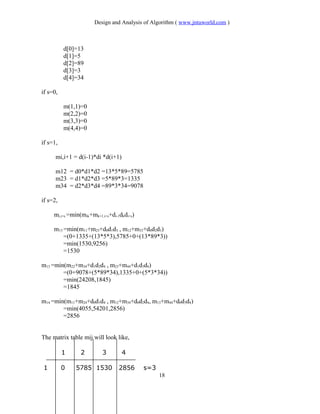 Design and Analysis of Algorithm ( www.jntuworld.com )
d[0]=13
d[1]=5
d[2]=89
d[3]=3
d[4]=34
if s=0,
m(1,1)=0
m(2,2)=0
m(3,3)=0
m(4,4)=0
if s=1,
mi,i+1 = d(i-1)*di *d(i+1)
m12 = d0*d1*d2 =13*5*89=5785
m23 = d1*d2*d3 =5*89*3=1335
m34 = d2*d3*d4 =89*3*34=9078
if s=2,
mi,i+s =min(mik+mk+1,i+s+di-1dkdi+s)
m13 =min(m11+m23+d0d1d3 , m12+m33+d0d2d3)
=(0+1335+(13*5*3),5785+0+(13*89*3))
=min(1530,9256)
=1530
m13 =min(m22+m34+d1d2d4 , m23+m44+d1d3d4)
=(0+9078+(5*89*34),1335+0+(5*3*34))
=min(24208,1845)
=1845
m14 =min(m11+m24+d0d1d4 , m12+m34+d0d2d4, m13+m44+d0d3d4)
=min(4055,54201,2856)
=2856
The matrix table mij will look like,
1 2 3 4
1 0 5785 1530 2856 s=3
18
 