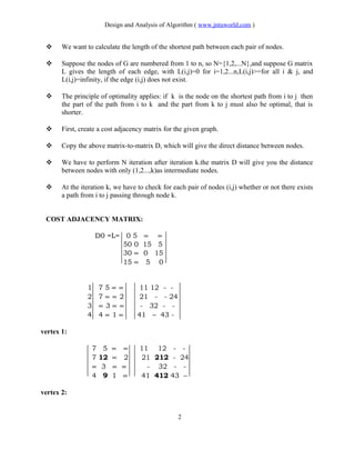 Design and Analysis of Algorithm ( www.jntuworld.com )
 We want to calculate the length of the shortest path between each pair of nodes.
 Suppose the nodes of G are numbered from 1 to n, so N={1,2,...N},and suppose G matrix
L gives the length of each edge, with L(i,j)=0 for i=1,2...n,L(i,j)>=for all i & j, and
L(i,j)=infinity, if the edge (i,j) does not exist.
 The principle of optimality applies: if k is the node on the shortest path from i to j then
the part of the path from i to k and the part from k to j must also be optimal, that is
shorter.
 First, create a cost adjacency matrix for the given graph.
 Copy the above matrix-to-matrix D, which will give the direct distance between nodes.
 We have to perform N iteration after iteration k.the matrix D will give you the distance
between nodes with only (1,2...,k)as intermediate nodes.
 At the iteration k, we have to check for each pair of nodes (i,j) whether or not there exists
a path from i to j passing through node k.
COST ADJACENCY MATRIX:
D0 =L= 0 5 ∝ ∝
50 0 15 5
30 ∝ 0 15
15 ∝ 5 0
1 7 5 ∝ ∝ 11 12 - -
2 7 ∝ ∝ 2 21 - - 24
3 ∝ 3 ∝ ∝ - 32 - -
4 4 ∝ 1 ∝ 41 – 43 -
vertex 1:
7 5 ∝ ∝ 11 12 - -
7 12 ∝ 2 21 212 - 24
∝ 3 ∝ ∝ - 32 - -
4 9 1 ∝ 41 412 43 –
vertex 2:
2
 
