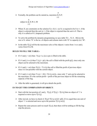 Design and Analysis of Algorithm ( www.jntuworld.com )
n
 Formally, the problem can be started as, maximize ∑ Xi Pi
i=l
n
subject to ∑ Xi Wi L M
i=l
 Where Xi are constraints on the solution Xi ∈{0,1}. (u) Xi is required to be 0 or 1. if the
object is selected then the unit in 1. if the object is rejected than the unit is 0. That is
why it is called as 0/1, knapsack problem.
 To solve the problem by dynamic programming we up a table T[1…N, 0…M] (ic) the
size is N. where ‘N’ is the no. of objects and column starts with ‘O’ to capacity (ic) ‘M’.
 In the table T[i,j] will be the maximum valve of the objects i varies from 1 to n and j
varies from O to M.
RULES TO FILL THE TABLE:-
 If i=l and j < w(i) then T(i,j) =o, (ic) o pre is filled in the table.
 If i=l and j ≥ w (i) then T (i,j) = p(i), the cell is filled with the profit p[i], since only one
object can be selected to the maximum.
 If i>l and j < w(i) then T(i,l) = T (i-l,j) the cell is filled the profit of previous object
since it is not possible with the current object.
 If i>l and j ≥ w(i) then T (i,j) = {f(i) +T(i-l,j-w(i)),. since only ‘l’ unit can be selected to
the maximum. If is the current profit + profit of the previous object to fill the remaining
capacity of the bag.
 After the table is generated, it will give details the profit.
ES TO GET THE COMBINATION OF OBJECT:
 Start with the last position of i and j, T[i,j], if T[i,j] = T[i-l,j] then no object of ‘i’ is
required so move up to T[i-l,j].
 After moved, we have to check if, T[i,j]=T[i-l,j-w(i)]+ p[I], if it is equal then one unit of
object ‘i’ is selected and move up to the position T[i-l,j-w(i)]
 Repeat the same process until we reach T[i,o], then there will be nothing to fill the bag
stop the process.
20
 