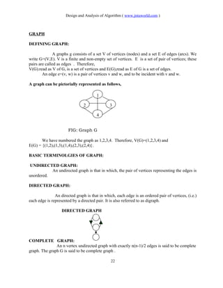 Design and Analysis of Algorithm ( www.jntuworld.com )
GRAPH
DEFINING GRAPH:
A graphs g consists of a set V of vertices (nodes) and a set E of edges (arcs). We
write G=(V,E). V is a finite and non-empty set of vertices. E is a set of pair of vertices; these
pairs are called as edges . Therefore,
V(G).read as V of G, is a set of vertices and E(G),read as E of G is a set of edges.
An edge e=(v, w) is a pair of vertices v and w, and to be incident with v and w.
A graph can be pictorially represented as follows,
FIG: Graph G
We have numbered the graph as 1,2,3,4. Therefore, V(G)=(1,2,3,4) and
E(G) = {(1,2),(1,3),(1,4),(2,3),(2,4)}.
BASIC TERMINOLGIES OF GRAPH:
UNDIRECTED GRAPH:
An undirected graph is that in which, the pair of vertices representing the edges is
unordered.
DIRECTED GRAPH:
An directed graph is that in which, each edge is an ordered pair of vertices, (i.e.)
each edge is represented by a directed pair. It is also referred to as digraph.
DIRECTED GRAPH
COMPLETE GRAPH:
An n vertex undirected graph with exactly n(n-1)/2 edges is said to be complete
graph. The graph G is said to be complete graph .
22
1
2 3
4
 