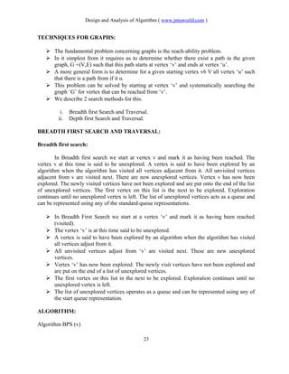 Design and Analysis of Algorithm ( www.jntuworld.com )
TECHNIQUES FOR GRAPHS:
 The fundamental problem concerning graphs is the reach-ability problem.
 In it simplest from it requires us to determine whether there exist a path in the given
graph, G +(V,E) such that this path starts at vertex ‘v’ and ends at vertex ‘u’.
 A more general form is to determine for a given starting vertex v6 V all vertex ‘u’ such
that there is a path from if it u.
 This problem can be solved by starting at vertex ‘v’ and systematically searching the
graph ‘G’ for vertex that can be reached from ‘v’.
 We describe 2 search methods for this.
i. Breadth first Search and Traversal.
ii. Depth first Search and Traversal.
BREADTH FIRST SEARCH AND TRAVERSAL:
Breadth first search:
In Breadth first search we start at vertex v and mark it as having been reached. The
vertex v at this time is said to be unexplored. A vertex is said to have been explored by an
algorithm when the algorithm has visited all vertices adjacent from it. All unvisited vertices
adjacent from v are visited next. There are new unexplored vertices. Vertex v has now been
explored. The newly visited vertices have not been explored and are put onto the end of the list
of unexplored vertices. The first vertex on this list is the next to be explored. Exploration
continues until no unexplored vertex is left. The list of unexplored vertices acts as a queue and
can be represented using any of the standard queue representations.
 In Breadth First Search we start at a vertex ‘v’ and mark it as having been reached
(visited).
 The vertex ‘v’ is at this time said to be unexplored.
 A vertex is said to have been explored by an algorithm when the algorithm has visited
all vertices adjust from it.
 All unvisited vertices adjust from ‘v’ are visited next. These are new unexplored
vertices.
 Vertex ‘v’ has now been explored. The newly visit vertices have not been explored and
are put on the end of a list of unexplored vertices.
 The first vertex on this list in the next to be explored. Exploration continues until no
unexplored vertex is left.
 The list of unexplored vertices operates as a queue and can be represented using any of
the start queue representation.
ALGORITHM:
Algorithm BPS (v)
23
 