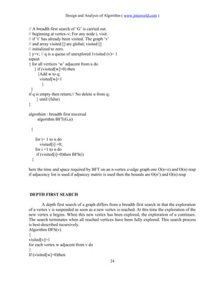 Design and Analysis of Algorithm ( www.jntuworld.com )
// A breadth first search of ‘G’ is carried out.
// beginning at vertex-v; For any node i, visit.
// if ‘i’ has already been visited. The graph ‘v’
// and array visited [] are global; visited []
// initialized to zero.
{ y=v; // q is a queue of unexplored 1visited (v)= 1
repeat
{ for all vertices ‘w’ adjacent from u do
{ if (visited[w]=0) then
{Add w to q;
visited[w]=1
}
}
if q is empty then return;// No delete u from q;
} until (false)
}
algrothim : breadth first traversal
algorithm BFT(G,n)
{
for i= 1 to n do
visited[i] =0;
for i =1 to n do
if (visited[i]=0)then BFS(i)
}
here the time and space required by BFT on an n-vertex e-edge graph one O(n+e) and O(n) resp
if adjacency list is used.if adjancey matrix is used then the bounds are O(n2
) and O(n) resp
DEPTH FIRST SEARCH
A depth first search of a graph differs from a breadth first search in that the exploration
of a vertex v is suspended as soon as a new vertex is reached. At this time the exploration of the
new vertex u begins. When this new vertex has been explored, the exploration of u continues.
The search terminates when all reached vertices have been fully explored. This search process
is best-described recursively.
Algorithm DFS(v)
{
visited[v]=1
for each vertex w adjacent from v do
{
If (visited[w]=0)then
24
 