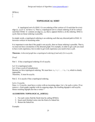 Design and Analysis of Algorithm ( www.jntuworld.com )
DFS(w);
}
}
TOPOLOGICAL SORT
A topological sort of a DAG G is an ordering of the vertices of G such that for every
edge (ei, ej) of G we have i<j. That is, a topological sort is a linear ordering of all its vertices
such that if DAG G contains an edge (ei, ej), then ei appears before ej in the ordering. DAG is
cyclic then no linear ordering is possible.
In simple words, a topological ordering is an ordering such that any directed path in DAG G
traverses vertices in increasing order.
It is important to note that if the graph is not acyclic, then no linear ordering is possible. That is,
we must not have circularities in the directed graph. For example, in order to get a job you need
to have work experience, but in order to get work experience you need to have a job.
Theorem: A directed graph has a topological ordering if and only if it is acyclic.
Proof:
Part 1. G has a topological ordering if is G acyclic.
Let G is topological order.
Let G has a cycle (Contradiction).
Because we have topological ordering. We must have i0, < i, < . . . < ik-1 < i0, which is clearly
impossible.
Therefore, G must be acyclic.
Part 2. G is acyclic if has a topological ordering.
Let is G acyclic.
Since is G acyclic, must have a vertex with no incoming edges. Let v1 be such a vertex. If we
remove v1 from graph, together with its outgoing edges, the resulting digraph is still acyclic.
Hence resulting digraph also has a vertex *
ALGORITHM: TOPOLOGICAL_SORT(G)
1. For each vertex find the finish time by calling DFS(G).
2. Insert each finished vertex into the front of a linked list.
3. Return the linked list.
Example:
25
 