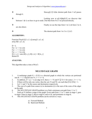 Design and Analysis of Algorithm ( www.jntuworld.com )
 Since,p[1,3]=4,the shortest path from 1 to3 passes
through 4.
 Looking now at p[1,4]&p[4,3] we discover that
between 1 & 4, we have to go to node 2 but that from 4 to 3 we proceed directly.
 Finally we see the trips from 1 to 2, & from 2 to 4,
are also direct.
 The shortest path from 1 to 3 is 1,2,4,3.
ALGORITHM :
Function Floyd (L[1..r,1..r]):array[1..n,1..n]
array D[1..n,1..n]
D = L
For k = 1 to n do
For i = 1 to n do
For j = 1 to n do
D [ i , j ] = min (D[ i, j ], D[ i, k ] + D[ k, j ]
Return D
ANALYSIS:
This algorithm takes a time of θ (n3
)
MULTISTAGE GRAPH
1. A multistage graph G = (V,E) is a directed graph in which the vertices are portioned
into K > = 2 disjoint sets Vi, 1 <= i<= k.
2. In addition, if < u,v > is an edge in E, then u < = Vi and V ∑ Vi+1 for some i, 1<= i < k.
3. If there will be only one vertex, then the sets Vi and Vk are such that [Vi]=[Vk] = 1.
4. Let ‘s’ and ‘t’ be the source and destination respectively.
5. The cost of a path from source (s) to destination (t) is the sum of the costs of the edger
on the path.
6. The MULTISTAGE GRAPH problem is to find a minimum cost path from ‘s’ to ‘t’.
7. Each set Vi defines a stage in the graph. Every path from ‘s’ to ‘t’ starts in stage-1, goes
to stage-2 then to stage-3, then to stage-4, and so on, and terminates in stage-k.
8. This MULISTAGE GRAPH problem can be solved in 2 ways.
a) Forward Method.
b) Backward Method.
5
 