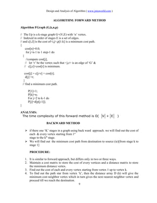 Design and Analysis of Algorithm ( www.jntuworld.com )
ALGORITHM: FORWARD METHOD
Algorithm FGraph (G,k,n,p)
// The I/p is a k-stage graph G=(V,E) with ‘n’ vertex.
// Indexed in order of stages E is a set of edges.
// and c[i,J] is the cost of<i,j>,p[1:k] is a minimum cost path.
{
cost[n]=0.0;
for j=n-1 to 1 step-1 do
{
//compute cost[j],
// let ‘r’ be the vertex such that <j,r> is an edge of ‘G’ &
// c[j,r]+cost[r] is minimum.
cost[j] = c[j+r] + cost[r];
d[j] =r;
}
// find a minimum cost path.
P[1]=1;
P[k]=n;
For j=2 to k-1 do
P[j]=d[p[j-1]];
}
ANALYSIS:
The time complexity of this forward method is O( V + E )
BACKWARD METHOD
 if there one ‘K’ stages in a graph using back ward approach. we will find out the cost of
each & every vertex starting from 1st
stage to the kth
stage.
 We will find out the minimum cost path from destination to source (ie)[from stage k to
stage 1]
PROCEDURE:
1. It is similar to forward approach, but differs only in two or three ways.
2. Maintain a cost matrix to store the cost of every vertices and a distance matrix to store
the minimum distance vertex.
3. Find out the cost of each and every vertex starting from vertex 1 up to vertex k.
4. To find out the path star from vertex ‘k’, then the distance array D (k) will give the
minimum cost neighbor vertex which in turn gives the next nearest neighbor vertex and
proceed till we reach the destination.
9
 