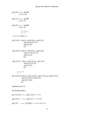 Design and Analysis of Algorithm
g(3,{4}) = c34 + g(4,Φ)
= 12+8 =20
g(4,{2}) = c42 + g(2,Φ)
= 8+5 =13
g(4,{3}) = c43 + g(3,Φ)
= 9+6 =15
s = 2
i ≠ 1, 1∈ s and i ∈ s.
g(2,{3,4}) = min{c23+g(3{4}),c24+g(4,{3})}
min{9+20,10+15}
min{29,25}
=25
g(3,{2,4}) =min{c32+g(2{4}),c34+g(4,{2})}
min{13+18,12+13}
min{31,25}
=25
g(4,{2,3}) = min{c42+g(2{3}),c43+g(3,{2})}
min{8+15,9+18}
min{23,27}
=23
s = 3
g(1,{2,3,4})=min{c12+g(2{3,4}),c13+g(3,{2,4}),c14+g(4,{2,3})}
min{10+25,15+25,20+23}
min{35,35,43}
=35
optimal cost is 35
the shortest path is,
g(1,{2,3,4}) = c12 + g(2,{3,4}) => 1->2
g(2,{3,4}) = c24 + g(4,{3}) => 1->2->4
g(4,{3}) = c43 + g(3{Φ}) => 1->2->4->3->1
15
 