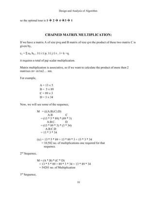 Design and Analysis of Algorithm
so the optimal tour is 1  2  4 3  1
CHAINED MATRIX MULTIPLICATION:
If we have a matrix A of size p×q and B matrix of size q×r.the product of these two matrix C is
given by,
cij = Σ aik bkj , 1≤ i ≤ p, 1≤ j ≤ r , 1= k =q.
it requires a total of pqr scalar multiplication.
Matrix multiplication is associative, so if we want to calculate the product of more then 2
matrixes m= m1m2… mn.
For example,
A = 13 × 5
B = 5 × 89
C = 89 × 3
D = 3 × 34
Now, we will see some of the sequence,
M = (((A.B).C).D)
A.B C
= (13 * 5 * 89) * (89 * 3)
A.B.C. D
= (13 * 89 * 3) * (3 * 34)
A.B.C.D
= 13 * 3 * 34
(ic) = 13 * 5 * 89 + 13 * 89 * 3 + 13 * 3 * 34
= 10,582 no. of multiplications one required for that
sequence.
2nd
Sequence,
M = (A * B) * (C * D)
= 13 * 5 * 89 + 89 * 3 * 34 + 13 * 89 * 34
= 54201 no. of Multiplication
3rd
Sequence,
16
 