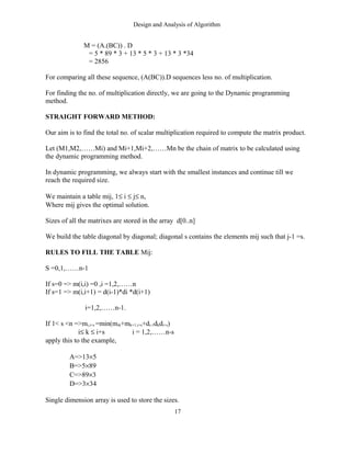 Design and Analysis of Algorithm
M = (A.(BC)) . D
= 5 * 89 * 3 + 13 * 5 * 3 + 13 * 3 *34
= 2856
For comparing all these sequence, (A(BC)).D sequences less no. of multiplication.
For finding the no. of multiplication directly, we are going to the Dynamic programming
method.
STRAIGHT FORWARD METHOD:
Our aim is to find the total no. of scalar multiplication required to compute the matrix product.
Let (M1,M2,……Mi) and Mi+1,Mi+2,……Mn be the chain of matrix to be calculated using
the dynamic programming method.
In dynamic programming, we always start with the smallest instances and continue till we
reach the required size.
We maintain a table mij, 1≤ i ≤ j≤ n,
Where mij gives the optimal solution.
Sizes of all the matrixes are stored in the array d[0..n]
We build the table diagonal by diagonal; diagonal s contains the elements mij such that j-1 =s.
RULES TO FILL THE TABLE Mij:
S =0,1,……n-1
If s=0 => m(i,i) =0 ,i =1,2,……n
If s=1 => m(i,i+1) = d(i-1)*di *d(i+1)
i=1,2,……n-1.
If 1< s <n =>mi,i+s =min(mik+mk+1,i+s+di-1dkdi+s)
i≤ k ≤ i+s i = 1,2,……n-s
apply this to the example,
A=>13×5
B=>5×89
C=>89×3
D=>3×34
Single dimension array is used to store the sizes.
17
 