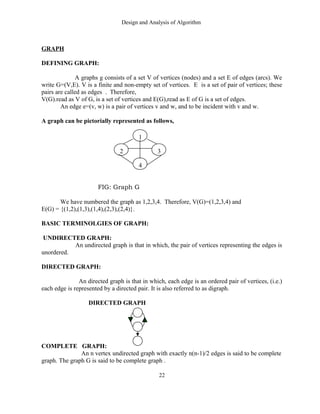 Design and Analysis of Algorithm
GRAPH
DEFINING GRAPH:
A graphs g consists of a set V of vertices (nodes) and a set E of edges (arcs). We
write G=(V,E). V is a finite and non-empty set of vertices. E is a set of pair of vertices; these
pairs are called as edges . Therefore,
V(G).read as V of G, is a set of vertices and E(G),read as E of G is a set of edges.
An edge e=(v, w) is a pair of vertices v and w, and to be incident with v and w.
A graph can be pictorially represented as follows,
FIG: Graph G
We have numbered the graph as 1,2,3,4. Therefore, V(G)=(1,2,3,4) and
E(G) = {(1,2),(1,3),(1,4),(2,3),(2,4)}.
BASIC TERMINOLGIES OF GRAPH:
UNDIRECTED GRAPH:
An undirected graph is that in which, the pair of vertices representing the edges is
unordered.
DIRECTED GRAPH:
An directed graph is that in which, each edge is an ordered pair of vertices, (i.e.)
each edge is represented by a directed pair. It is also referred to as digraph.
DIRECTED GRAPH
COMPLETE GRAPH:
An n vertex undirected graph with exactly n(n-1)/2 edges is said to be complete
graph. The graph G is said to be complete graph .
22
1
2 3
4
 