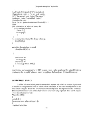Design and Analysis of Algorithm
// A breadth first search of ‘G’ is carried out.
// beginning at vertex-v; For any node i, visit.
// if ‘i’ has already been visited. The graph ‘v’
// and array visited [] are global; visited []
// initialized to zero.
{ y=v; // q is a queue of unexplored 1visited (v)= 1
repeat
{ for all vertices ‘w’ adjacent from u do
{ if (visited[w]=0) then
{Add w to q;
visited[w]=1
}
}
if q is empty then return;// No delete u from q;
} until (false)
}
algrothim : breadth first traversal
algorithm BFT(G,n)
{
for i= 1 to n do
visited[i] =0;
for i =1 to n do
if (visited[i]=0)then BFS(i)
}
here the time and space required by BFT on an n-vertex e-edge graph one O(n+e) and O(n) resp
if adjacency list is used.if adjancey matrix is used then the bounds are O(n2
) and O(n) resp
DEPTH FIRST SEARCH
A depth first search of a graph differs from a breadth first search in that the exploration
of a vertex v is suspended as soon as a new vertex is reached. At this time the exploration of the
new vertex u begins. When this new vertex has been explored, the exploration of u continues.
The search terminates when all reached vertices have been fully explored. This search process
is best-described recursively.
Algorithm DFS(v)
{
visited[v]=1
for each vertex w adjacent from v do
{
If (visited[w]=0)then
24
 