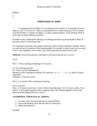 Design and Analysis of Algorithm
DFS(w);
}
}
TOPOLOGICAL SORT
A topological sort of a DAG G is an ordering of the vertices of G such that for every
edge (ei, ej) of G we have i<j. That is, a topological sort is a linear ordering of all its vertices
such that if DAG G contains an edge (ei, ej), then ei appears before ej in the ordering. DAG is
cyclic then no linear ordering is possible.
In simple words, a topological ordering is an ordering such that any directed path in DAG G
traverses vertices in increasing order.
It is important to note that if the graph is not acyclic, then no linear ordering is possible. That is,
we must not have circularities in the directed graph. For example, in order to get a job you need
to have work experience, but in order to get work experience you need to have a job.
Theorem: A directed graph has a topological ordering if and only if it is acyclic.
Proof:
Part 1. G has a topological ordering if is G acyclic.
Let G is topological order.
Let G has a cycle (Contradiction).
Because we have topological ordering. We must have i0, < i, < . . . < ik-1 < i0, which is clearly
impossible.
Therefore, G must be acyclic.
Part 2. G is acyclic if has a topological ordering.
Let is G acyclic.
Since is G acyclic, must have a vertex with no incoming edges. Let v1 be such a vertex. If we
remove v1 from graph, together with its outgoing edges, the resulting digraph is still acyclic.
Hence resulting digraph also has a vertex *
ALGORITHM: TOPOLOGICAL_SORT(G)
1. For each vertex find the finish time by calling DFS(G).
2. Insert each finished vertex into the front of a linked list.
3. Return the linked list.
Example:
25
 