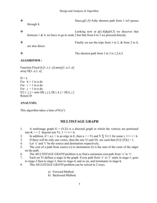 Design and Analysis of Algorithm
 Since,p[1,3]=4,the shortest path from 1 to3 passes
through 4.
 Looking now at p[1,4]&p[4,3] we discover that
between 1 & 4, we have to go to node 2 but that from 4 to 3 we proceed directly.
 Finally we see the trips from 1 to 2, & from 2 to 4,
are also direct.
 The shortest path from 1 to 3 is 1,2,4,3.
ALGORITHM :
Function Floyd (L[1..r,1..r]):array[1..n,1..n]
array D[1..n,1..n]
D = L
For k = 1 to n do
For i = 1 to n do
For j = 1 to n do
D [ i , j ] = min (D[ i, j ], D[ i, k ] + D[ k, j ]
Return D
ANALYSIS:
This algorithm takes a time of θ (n3
)
MULTISTAGE GRAPH
1. A multistage graph G = (V,E) is a directed graph in which the vertices are portioned
into K > = 2 disjoint sets Vi, 1 <= i<= k.
2. In addition, if < u,v > is an edge in E, then u < = Vi and V ∑ Vi+1 for some i, 1<= i < k.
3. If there will be only one vertex, then the sets Vi and Vk are such that [Vi]=[Vk] = 1.
4. Let ‘s’ and ‘t’ be the source and destination respectively.
5. The cost of a path from source (s) to destination (t) is the sum of the costs of the edger
on the path.
6. The MULTISTAGE GRAPH problem is to find a minimum cost path from ‘s’ to ‘t’.
7. Each set Vi defines a stage in the graph. Every path from ‘s’ to ‘t’ starts in stage-1, goes
to stage-2 then to stage-3, then to stage-4, and so on, and terminates in stage-k.
8. This MULISTAGE GRAPH problem can be solved in 2 ways.
a) Forward Method.
b) Backward Method.
5
 