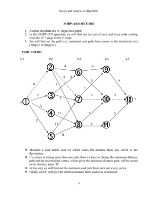 Design and Analysis of Algorithm
FORWARD METHOD
1. Assume that there are ‘k’ stages in a graph.
2. In this FORWARD approach, we will find out the cost of each and every node starling
from the ‘k’ th
stage to the 1st
stage.
3. We will find out the path (i.e.) minimum cost path from source to the destination (ie)
[ Stage-1 to Stage-k ].
PROCEDURE:
V1 V2 V3 V4 V5
4 6
2 2
5 4
9 1
4
7 3 2
7 t
s
3
11 5 5
2
11 6
8
 Maintain a cost matrix cost (n) which stores the distance from any vertex to the
destination.
 If a vertex is having more than one path, then we have to choose the minimum distance
path and the intermediate vertex, which gives the minimum distance path, will be stored
in the distance array ‘D’.
 In this way we will find out the minimum cost path from each and every vertex.
 Finally cost(1) will give the shortest distance from source to destination.
6
 