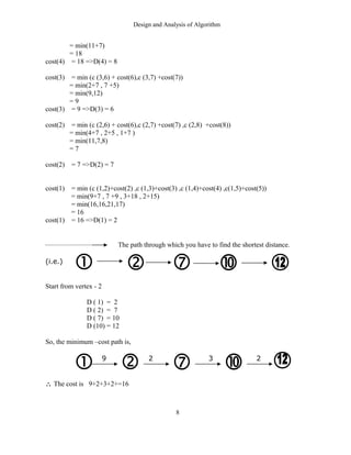 Design and Analysis of Algorithm
= min(11+7)
= 18
cost(4) = 18 =>D(4) = 8
cost(3) = min (c (3,6) + cost(6),c (3,7) +cost(7))
= min(2+7 , 7 +5)
= min(9,12)
= 9
cost(3) = 9 =>D(3) = 6
cost(2) = min (c (2,6) + cost(6),c (2,7) +cost(7) ,c (2,8) +cost(8))
= min(4+7 , 2+5 , 1+7 )
= min(11,7,8)
= 7
cost(2) = 7 =>D(2) = 7
cost(1) = min (c (1,2)+cost(2) ,c (1,3)+cost(3) ,c (1,4)+cost(4) ,c(1,5)+cost(5))
= min(9+7 , 7 +9 , 3+18 , 2+15)
= min(16,16,21,17)
= 16
cost(1) = 16 =>D(1) = 2
The path through which you have to find the shortest distance.
(i.e.)
Start from vertex - 2
D ( 1) = 2
D ( 2) = 7
D ( 7) = 10
D (10) = 12
So, the minimum –cost path is,
9 2 3 2
∴ The cost is 9+2+3+2+=16
8
 