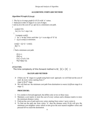 Design and Analysis of Algorithm
ALGORITHM: FORWARD METHOD
Algorithm FGraph (G,k,n,p)
// The I/p is a k-stage graph G=(V,E) with ‘n’ vertex.
// Indexed in order of stages E is a set of edges.
// and c[i,J] is the cost of<i,j>,p[1:k] is a minimum cost path.
{
cost[n]=0.0;
for j=n-1 to 1 step-1 do
{
//compute cost[j],
// let ‘r’ be the vertex such that <j,r> is an edge of ‘G’ &
// c[j,r]+cost[r] is minimum.
cost[j] = c[j+r] + cost[r];
d[j] =r;
}
// find a minimum cost path.
P[1]=1;
P[k]=n;
For j=2 to k-1 do
P[j]=d[p[j-1]];
}
ANALYSIS:
The time complexity of this forward method is O( V + E )
BACKWARD METHOD
 if there one ‘K’ stages in a graph using back ward approach. we will find out the cost of
each & every vertex starting from 1st
stage to the kth
stage.
 We will find out the minimum cost path from destination to source (ie)[from stage k to
stage 1]
PROCEDURE:
1. It is similar to forward approach, but differs only in two or three ways.
2. Maintain a cost matrix to store the cost of every vertices and a distance matrix to store
the minimum distance vertex.
3. Find out the cost of each and every vertex starting from vertex 1 up to vertex k.
4. To find out the path star from vertex ‘k’, then the distance array D (k) will give the
minimum cost neighbor vertex which in turn gives the next nearest neighbor vertex and
proceed till we reach the destination.
9
 