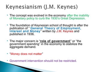  The concept was evolved in the economy after the inability
of Monetary policy to curb the 1930’s Great Depression.
 The foundation of Keynesian school of thought is after the
publication of “ General Theory of Employment,
Interest and Money” written by J.M. Keynes and
published in 1936.
 The major concern is “role of government” or “the
government spending” in the economy to stabilize the
aggregate demand.
 “Money does not matter”
 Government intervention should not be restricted.
 