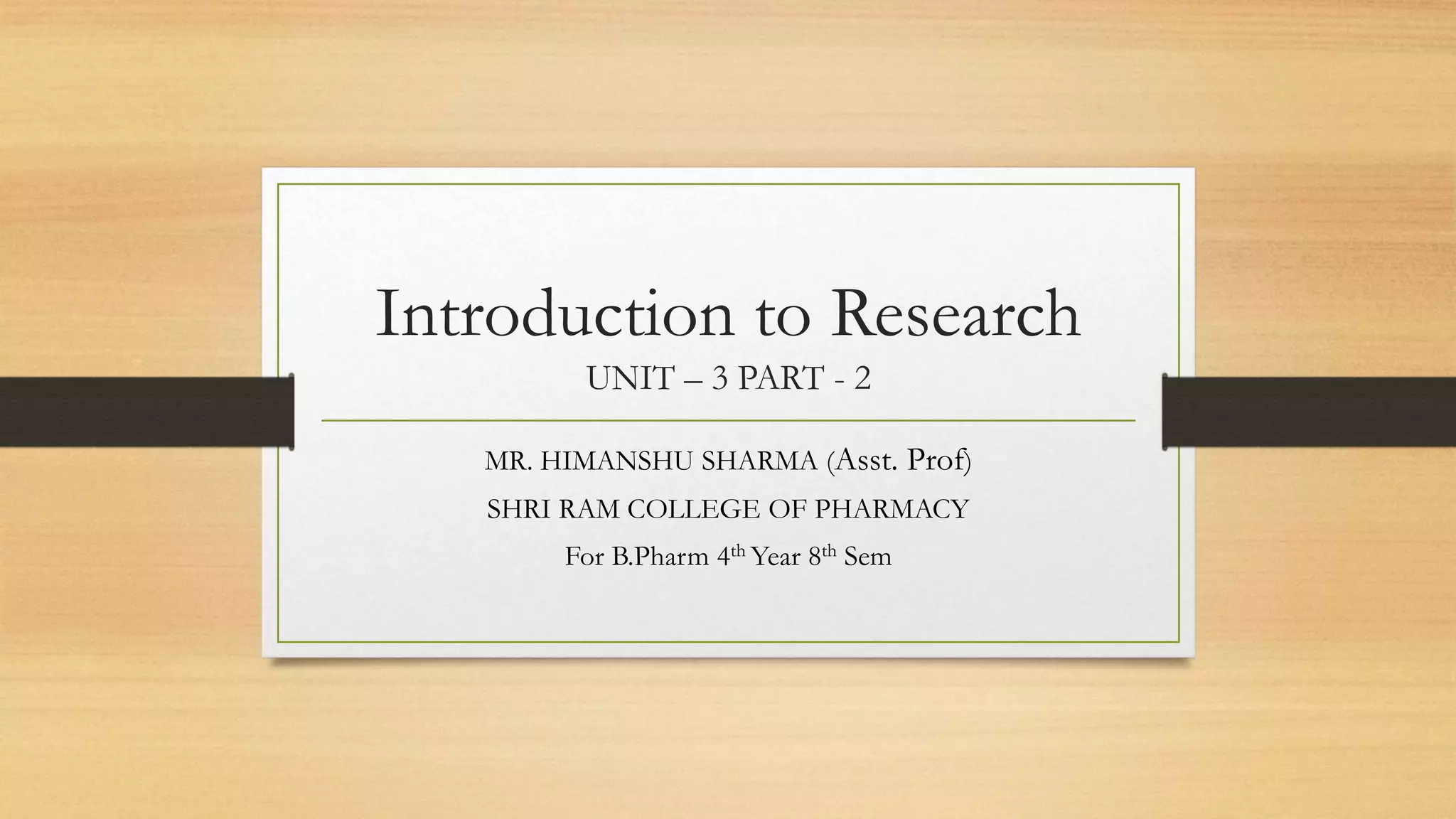 Introduction to Research
UNIT – 3 PART - 2
MR. HIMANSHU SHARMA (Asst. Prof)
SHRI RAM COLLEGE OF PHARMACY
For B.Pharm 4th Year 8th Sem
 
