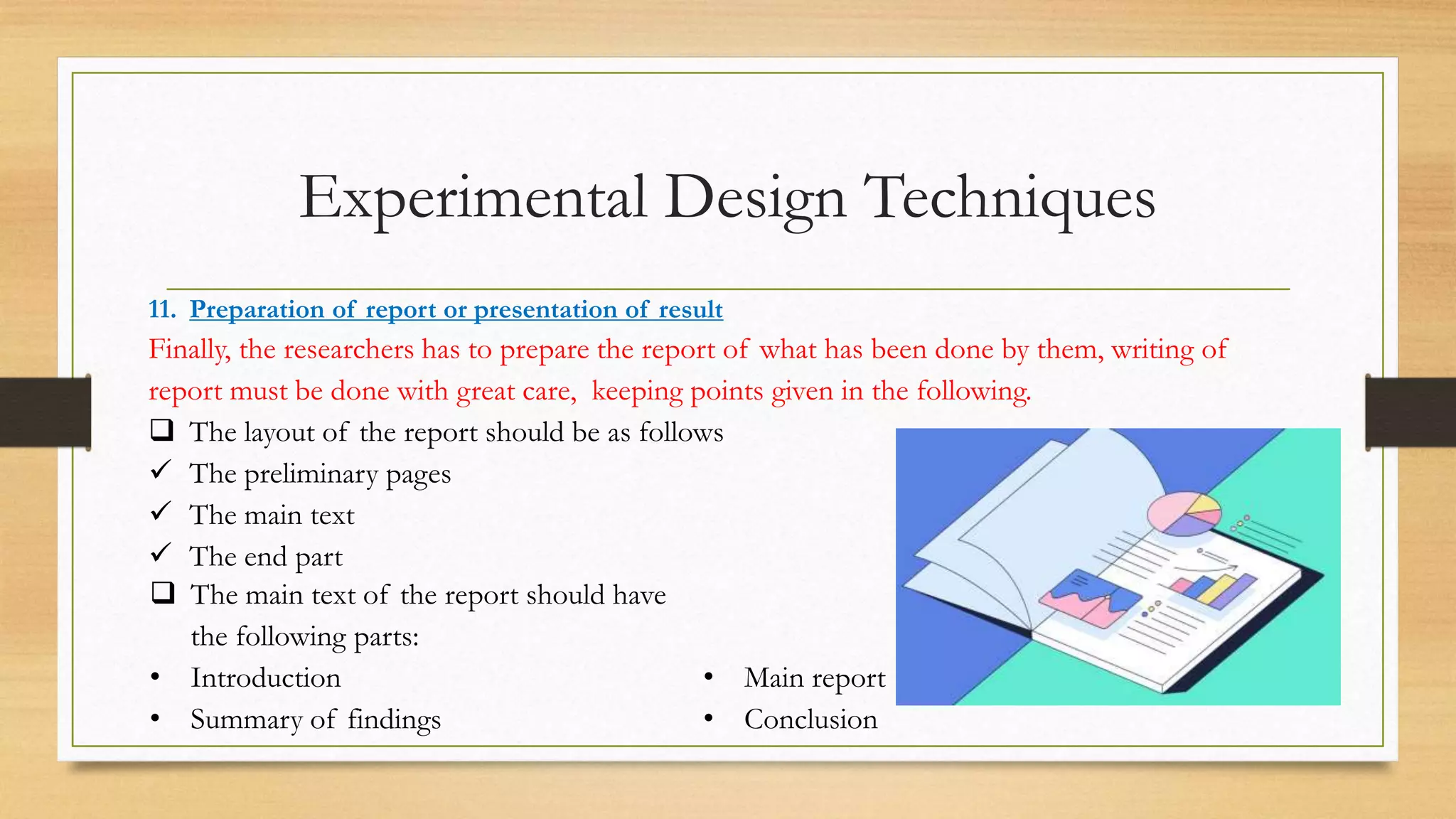 Experimental Design Techniques
11. Preparation of report or presentation of result
Finally, the researchers has to prepare the report of what has been done by them, writing of
report must be done with great care, keeping points given in the following.
 The layout of the report should be as follows
 The preliminary pages
 The main text
 The end part
 The main text of the report should have
the following parts:
• Introduction
• Summary of findings
• Main report
• Conclusion
 