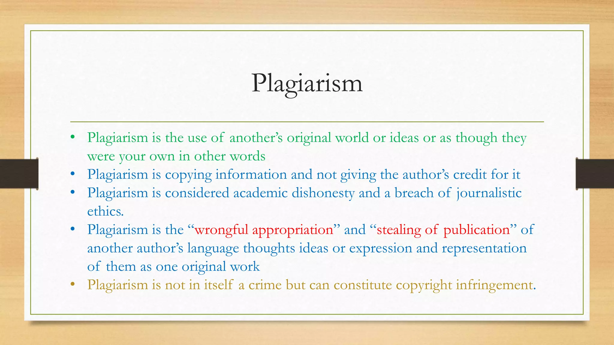 Plagiarism
• Plagiarism is the use of another’s original world or ideas or as though they
were your own in other words
• Plagiarism is copying information and not giving the author’s credit for it
• Plagiarism is considered academic dishonesty and a breach of journalistic
ethics.
• Plagiarism is the “wrongful appropriation” and “stealing of publication” of
another author’s language thoughts ideas or expression and representation
of them as one original work
• Plagiarism is not in itself a crime but can constitute copyright infringement.
 