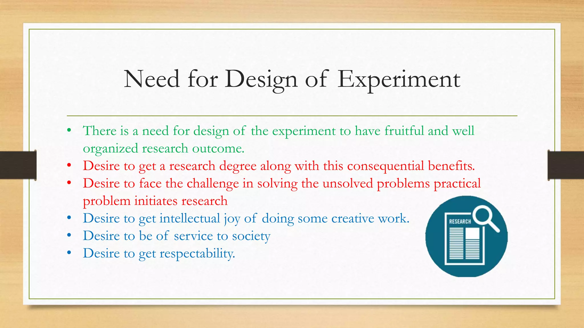 Need for Design of Experiment
• There is a need for design of the experiment to have fruitful and well
organized research outcome.
• Desire to get a research degree along with this consequential benefits.
• Desire to face the challenge in solving the unsolved problems practical
problem initiates research
• Desire to get intellectual joy of doing some creative work.
• Desire to be of service to society
• Desire to get respectability.
 