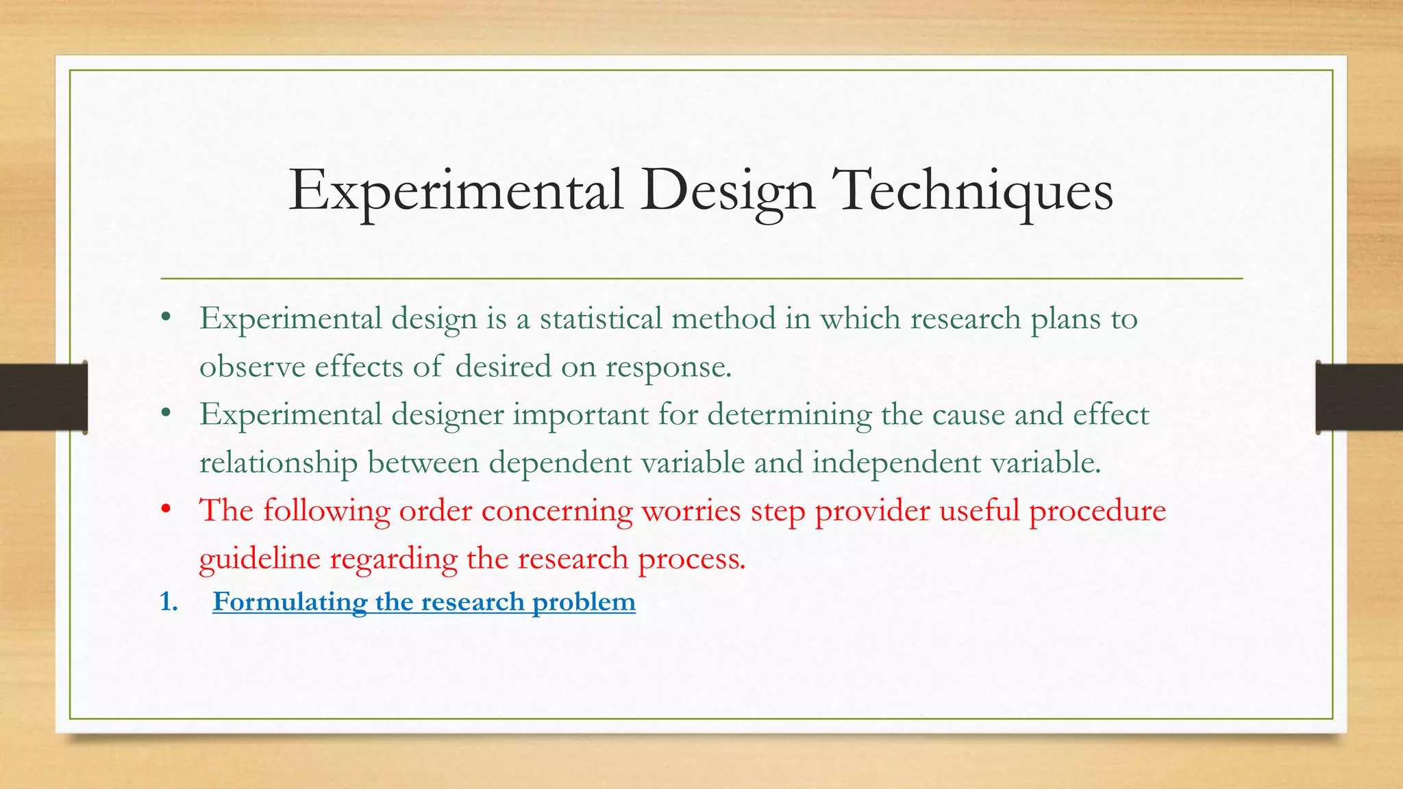 Experimental Design Techniques
• Experimental design is a statistical method in which research plans to
observe effects of desired on response.
• Experimental designer important for determining the cause and effect
relationship between dependent variable and independent variable.
• The following order concerning worries step provider useful procedure
guideline regarding the research process.
1. Formulating the research problem
 