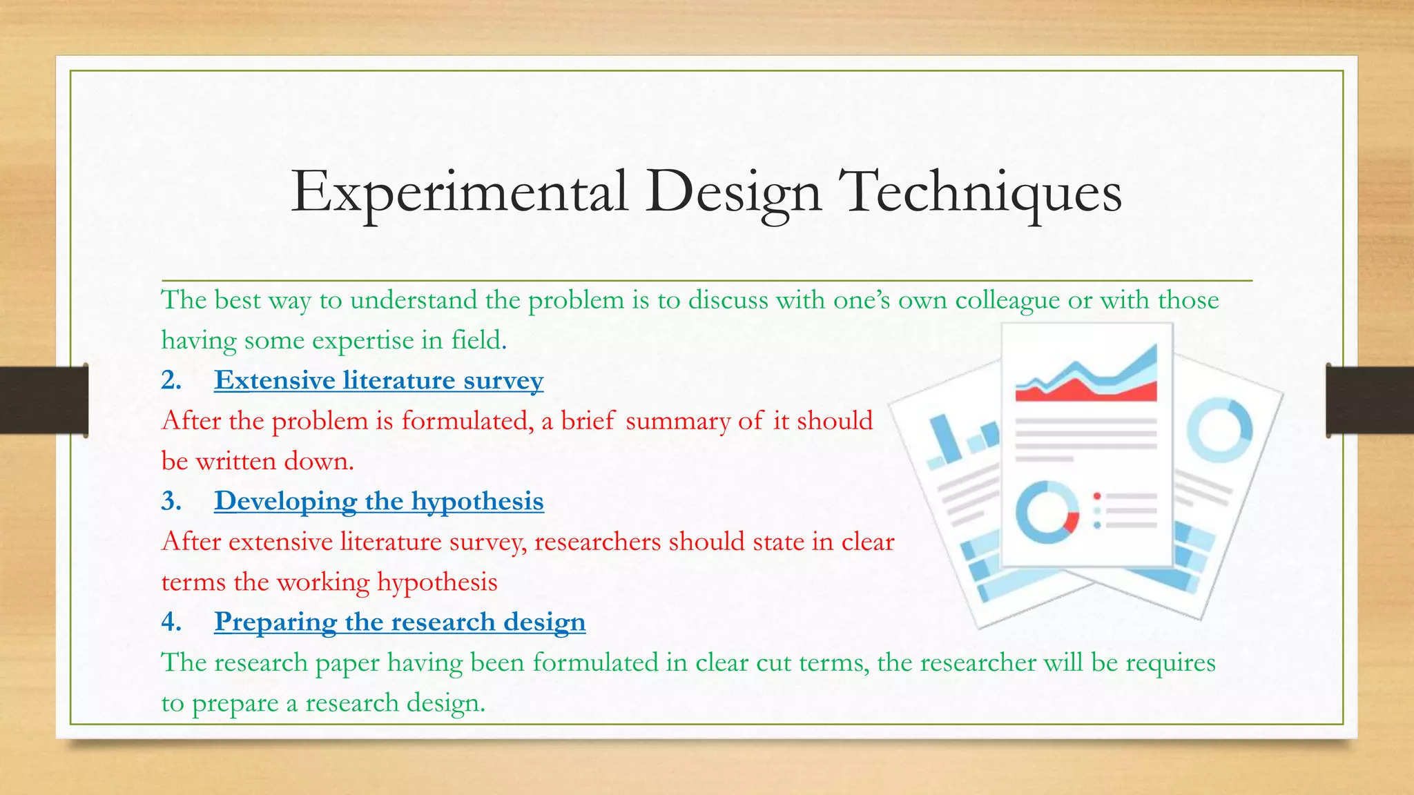 Experimental Design Techniques
The best way to understand the problem is to discuss with one’s own colleague or with those
having some expertise in field.
2. Extensive literature survey
After the problem is formulated, a brief summary of it should
be written down.
3. Developing the hypothesis
After extensive literature survey, researchers should state in clear
terms the working hypothesis
4. Preparing the research design
The research paper having been formulated in clear cut terms, the researcher will be requires
to prepare a research design.
 