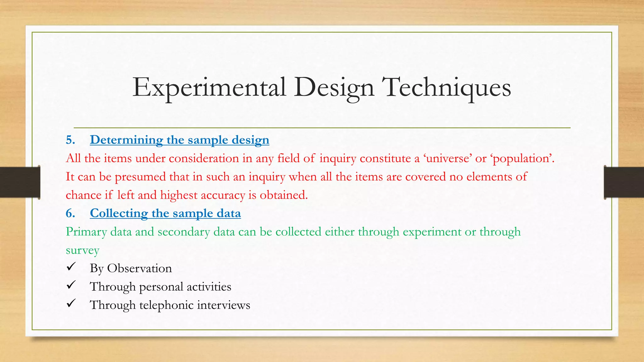 Experimental Design Techniques
5. Determining the sample design
All the items under consideration in any field of inquiry constitute a ‘universe’ or ‘population’.
It can be presumed that in such an inquiry when all the items are covered no elements of
chance if left and highest accuracy is obtained.
6. Collecting the sample data
Primary data and secondary data can be collected either through experiment or through
survey
 By Observation
 Through personal activities
 Through telephonic interviews
 