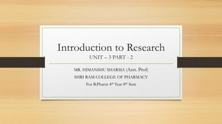 Introduction to Research
UNIT – 3 PART - 2
MR. HIMANSHU SHARMA (Asst. Prof)
SHRI RAM COLLEGE OF PHARMACY
For B.Pharm 4th Year 8th Sem
 