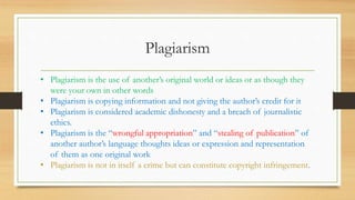 Plagiarism
• Plagiarism is the use of another’s original world or ideas or as though they
were your own in other words
• Plagiarism is copying information and not giving the author’s credit for it
• Plagiarism is considered academic dishonesty and a breach of journalistic
ethics.
• Plagiarism is the “wrongful appropriation” and “stealing of publication” of
another author’s language thoughts ideas or expression and representation
of them as one original work
• Plagiarism is not in itself a crime but can constitute copyright infringement.
 
