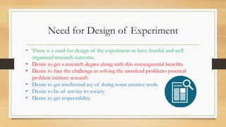 Need for Design of Experiment
• There is a need for design of the experiment to have fruitful and well
organized research outcome.
• Desire to get a research degree along with this consequential benefits.
• Desire to face the challenge in solving the unsolved problems practical
problem initiates research
• Desire to get intellectual joy of doing some creative work.
• Desire to be of service to society
• Desire to get respectability.
 