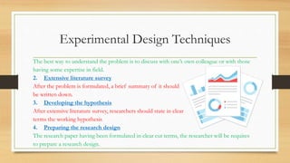 Experimental Design Techniques
The best way to understand the problem is to discuss with one’s own colleague or with those
having some expertise in field.
2. Extensive literature survey
After the problem is formulated, a brief summary of it should
be written down.
3. Developing the hypothesis
After extensive literature survey, researchers should state in clear
terms the working hypothesis
4. Preparing the research design
The research paper having been formulated in clear cut terms, the researcher will be requires
to prepare a research design.
 