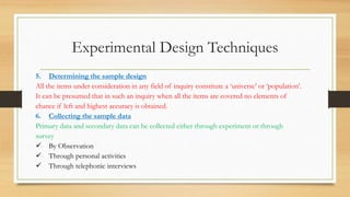 Experimental Design Techniques
5. Determining the sample design
All the items under consideration in any field of inquiry constitute a ‘universe’ or ‘population’.
It can be presumed that in such an inquiry when all the items are covered no elements of
chance if left and highest accuracy is obtained.
6. Collecting the sample data
Primary data and secondary data can be collected either through experiment or through
survey
 By Observation
 Through personal activities
 Through telephonic interviews
 