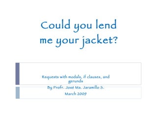 Could you lend me your jacket? Requests with modals, if clauses, and gerunds By Profr. José Ma. Jaramillo S. March 2009 