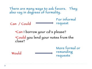 There are many ways to ask favors.  They also vay in degrees of formality. Can  / Could  For informal request <ul><li>Can ...