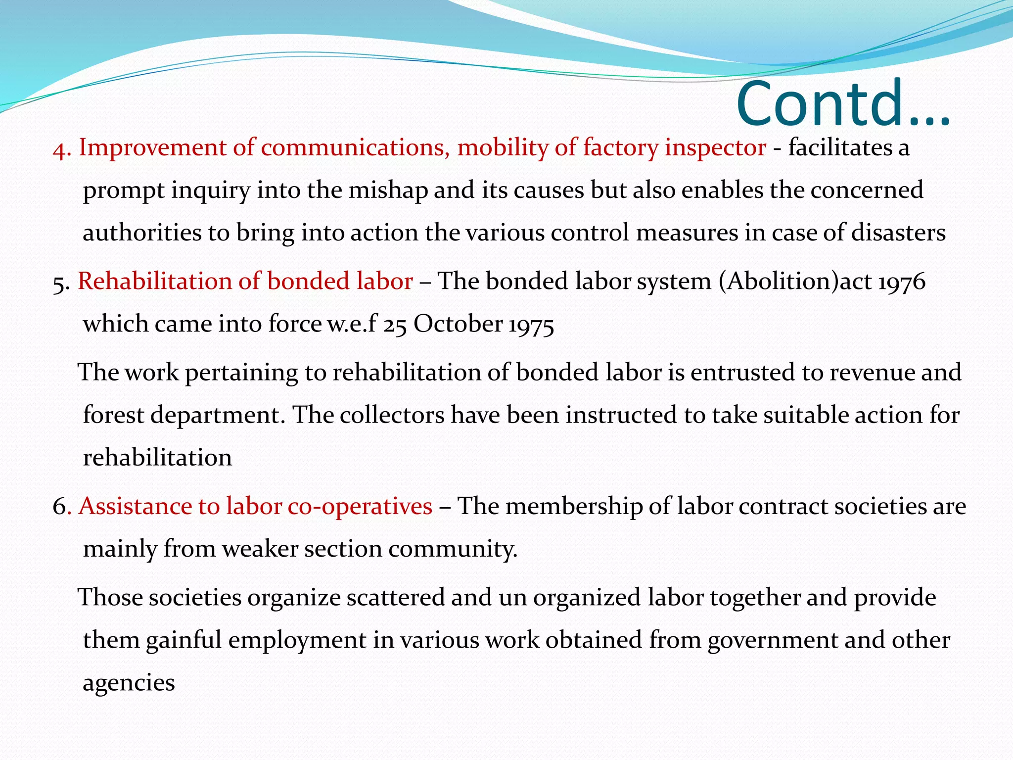 Contd…4. Improvement of communications, mobility of factory inspector - facilitates a
prompt inquiry into the mishap and its causes but also enables the concerned
authorities to bring into action the various control measures in case of disasters
5. Rehabilitation of bonded labor – The bonded labor system (Abolition)act 1976
which came into force w.e.f 25 October 1975
The work pertaining to rehabilitation of bonded labor is entrusted to revenue and
forest department. The collectors have been instructed to take suitable action for
rehabilitation
6. Assistance to labor co-operatives – The membership of labor contract societies are
mainly from weaker section community.
Those societies organize scattered and un organized labor together and provide
them gainful employment in various work obtained from government and other
agencies
 