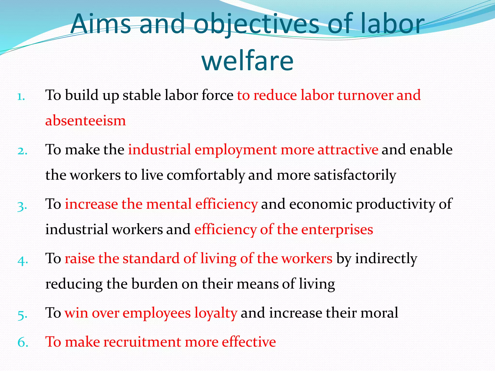 Aims and objectives of labor
welfare
1. To build up stable labor force to reduce labor turnover and
absenteeism
2. To make the industrial employment more attractive and enable
the workers to live comfortably and more satisfactorily
3. To increase the mental efficiency and economic productivity of
industrial workers and efficiency of the enterprises
4. To raise the standard of living of the workers by indirectly
reducing the burden on their means of living
5. To win over employees loyalty and increase their moral
6. To make recruitment more effective
 