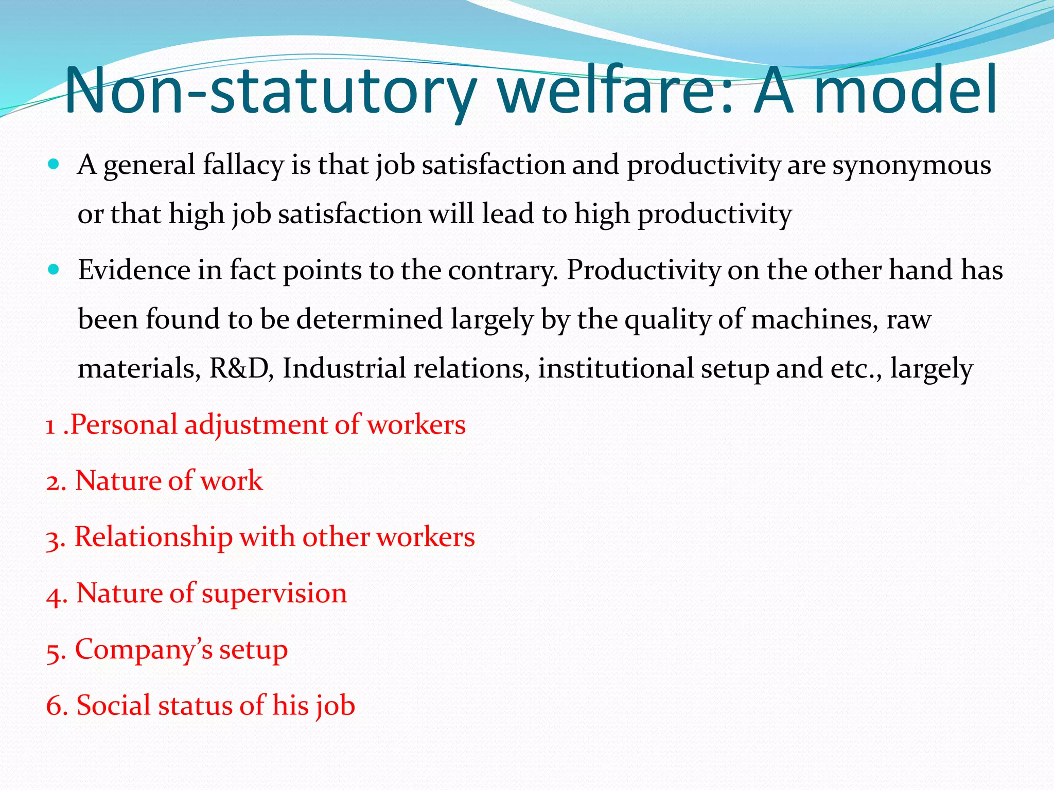 Non-statutory welfare: A model
 A general fallacy is that job satisfaction and productivity are synonymous
or that high job satisfaction will lead to high productivity
 Evidence in fact points to the contrary. Productivity on the other hand has
been found to be determined largely by the quality of machines, raw
materials, R&D, Industrial relations, institutional setup and etc., largely
1 .Personal adjustment of workers
2. Nature of work
3. Relationship with other workers
4. Nature of supervision
5. Company’s setup
6. Social status of his job
 