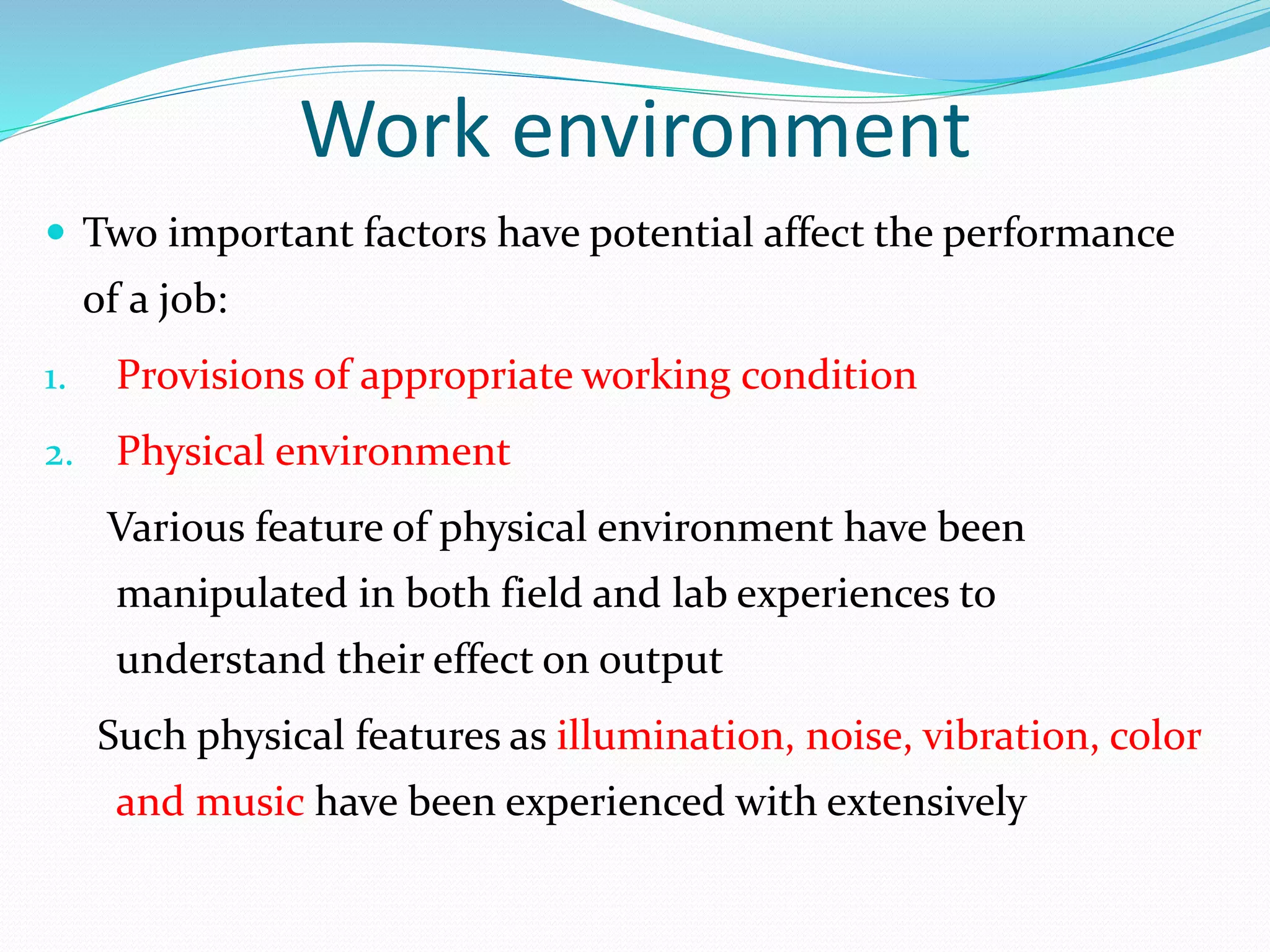 Work environment
 Two important factors have potential affect the performance
of a job:
1. Provisions of appropriate working condition
2. Physical environment
Various feature of physical environment have been
manipulated in both field and lab experiences to
understand their effect on output
Such physical features as illumination, noise, vibration, color
and music have been experienced with extensively
 