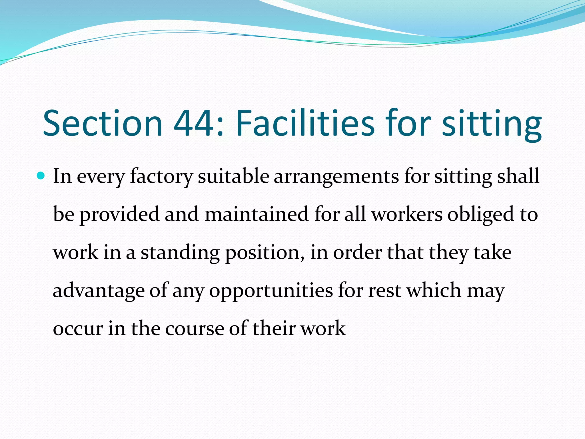 Section 44: Facilities for sitting
 In every factory suitable arrangements for sitting shall
be provided and maintained for all workers obliged to
work in a standing position, in order that they take
advantage of any opportunities for rest which may
occur in the course of their work
 
