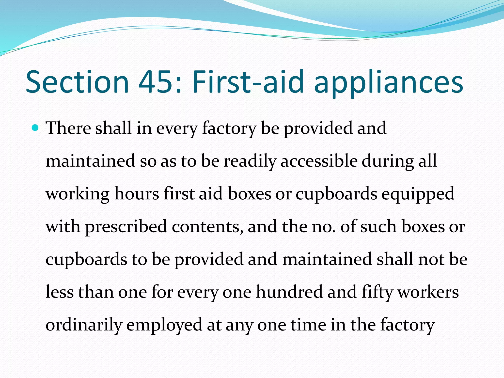 Section 45: First-aid appliances
 There shall in every factory be provided and
maintained so as to be readily accessible during all
working hours first aid boxes or cupboards equipped
with prescribed contents, and the no. of such boxes or
cupboards to be provided and maintained shall not be
less than one for every one hundred and fifty workers
ordinarily employed at any one time in the factory
 