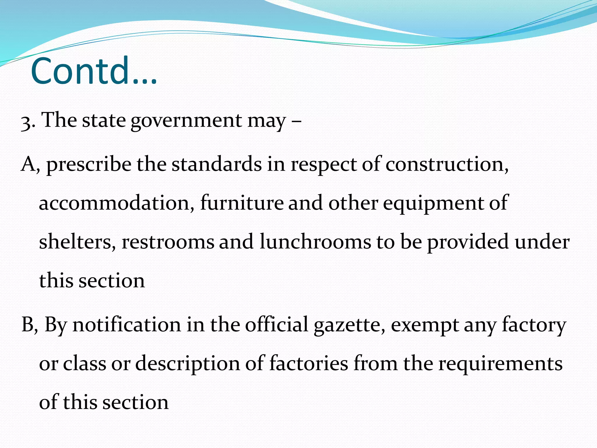 Contd…
3. The state government may –
A, prescribe the standards in respect of construction,
accommodation, furniture and other equipment of
shelters, restrooms and lunchrooms to be provided under
this section
B, By notification in the official gazette, exempt any factory
or class or description of factories from the requirements
of this section
 