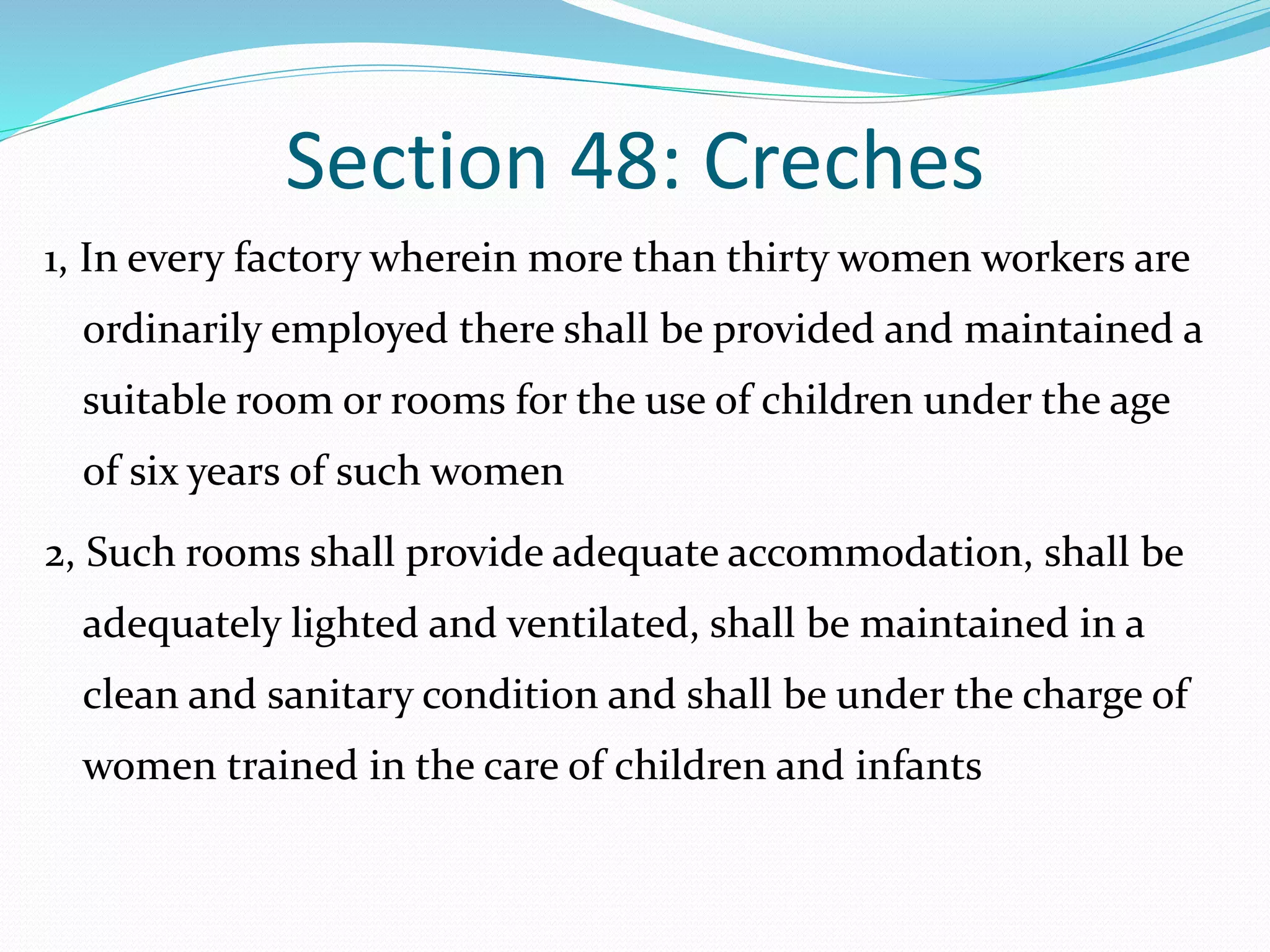 Section 48: Creches
1, In every factory wherein more than thirty women workers are
ordinarily employed there shall be provided and maintained a
suitable room or rooms for the use of children under the age
of six years of such women
2, Such rooms shall provide adequate accommodation, shall be
adequately lighted and ventilated, shall be maintained in a
clean and sanitary condition and shall be under the charge of
women trained in the care of children and infants
 