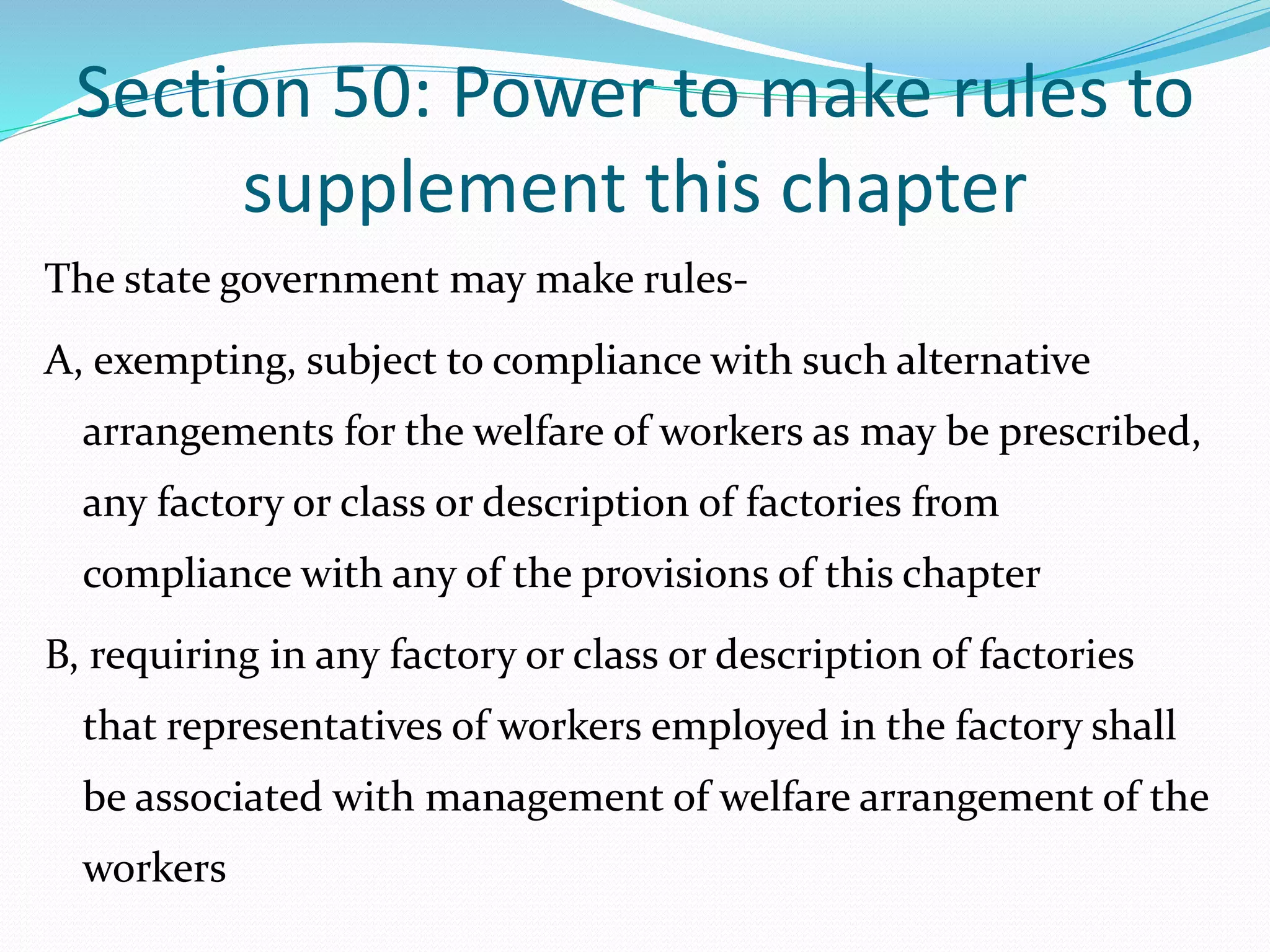 Section 50: Power to make rules to
supplement this chapter
The state government may make rules-
A, exempting, subject to compliance with such alternative
arrangements for the welfare of workers as may be prescribed,
any factory or class or description of factories from
compliance with any of the provisions of this chapter
B, requiring in any factory or class or description of factories
that representatives of workers employed in the factory shall
be associated with management of welfare arrangement of the
workers
 