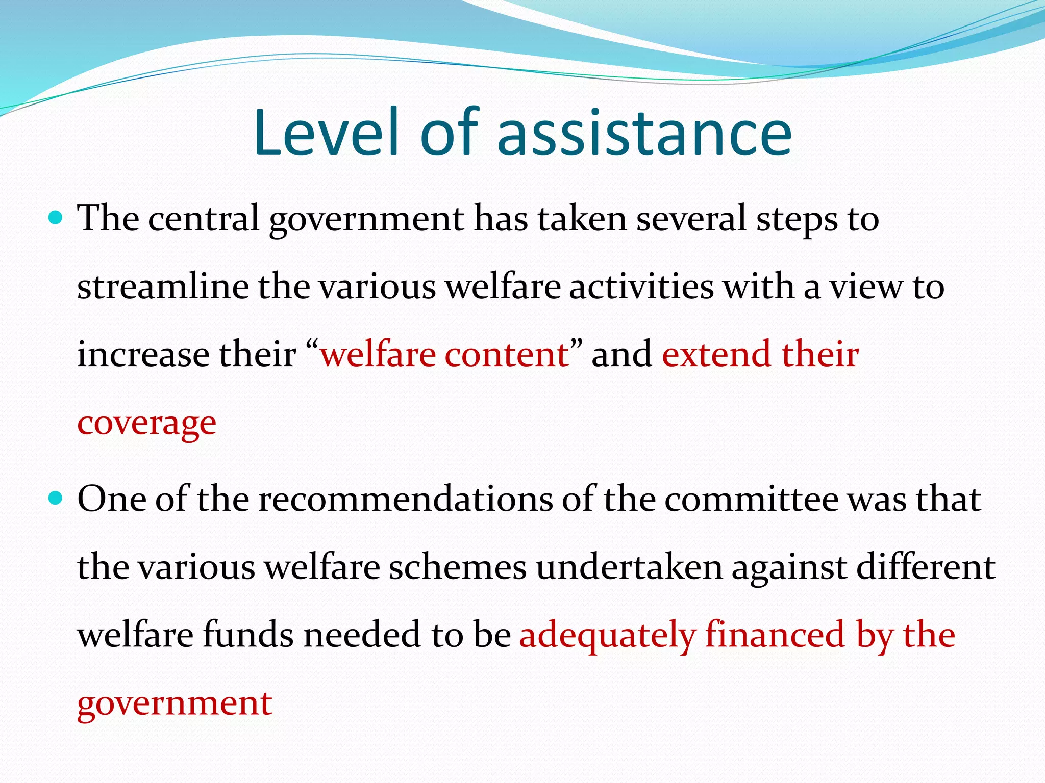 Level of assistance
 The central government has taken several steps to
streamline the various welfare activities with a view to
increase their “welfare content” and extend their
coverage
 One of the recommendations of the committee was that
the various welfare schemes undertaken against different
welfare funds needed to be adequately financed by the
government
 