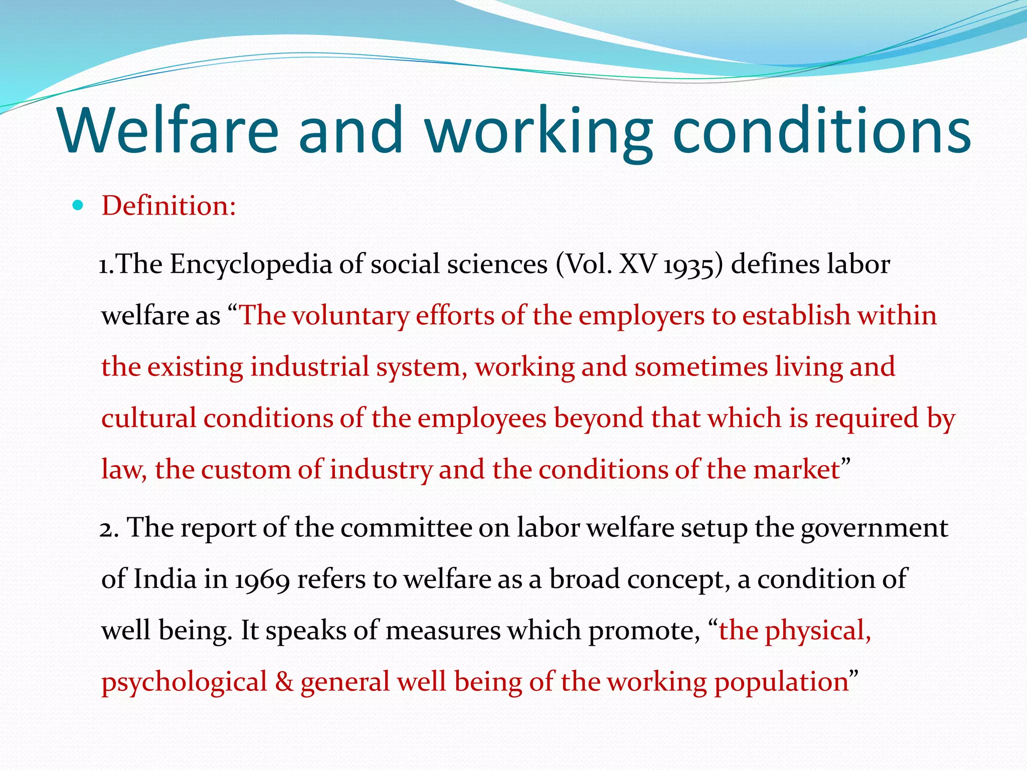 Welfare and working conditions
 Definition:
1.The Encyclopedia of social sciences (Vol. XV 1935) defines labor
welfare as “The voluntary efforts of the employers to establish within
the existing industrial system, working and sometimes living and
cultural conditions of the employees beyond that which is required by
law, the custom of industry and the conditions of the market”
2. The report of the committee on labor welfare setup the government
of India in 1969 refers to welfare as a broad concept, a condition of
well being. It speaks of measures which promote, “the physical,
psychological & general well being of the working population”
 
